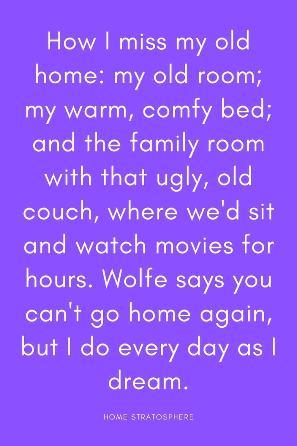“我多么想念我的老家，我的老房间;我温暖舒适的床;还有家庭娱乐室里那张又丑又旧的沙发，我们可以坐在那里看几个小时的电影。沃尔夫说你不能再回家了，但我每天都像做梦一样回家。”