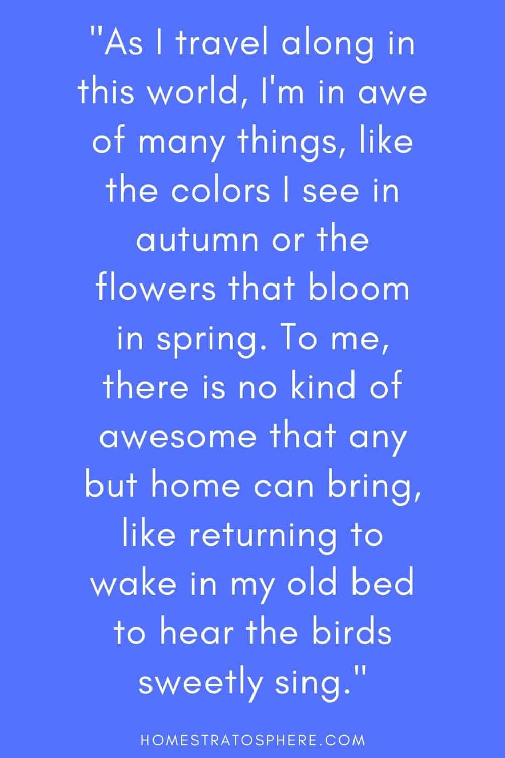“当我在这个世界上旅行时，我对很多东西都感到敬畏，比如秋天看到的颜色，或者春天开放的花朵。对我来说，除了家，没有什么比回到我的旧床上醒来，听到鸟儿甜美的歌唱更棒的了。”
