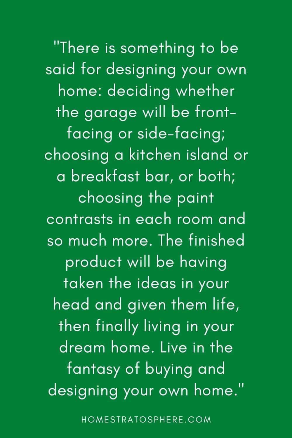 “在设计你自己的家时，可以这么说:决定车库是朝前还是朝侧;选择厨房岛台或早餐吧台，或两者兼有;选择每个房间的油漆对比等等。最终的成品将把你头脑中的想法赋予生命，然后最终住在你梦想中的房子里。生活在购买和设计自己的房子的幻想中吧。”
